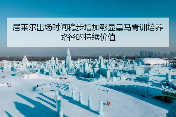 居莱尔出场时间稳步增加彰显皇马青训培养路径的持续价值
