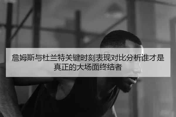 詹姆斯与杜兰特关键时刻表现对比分析谁才是真正的大场面终结者 - HTH Sports