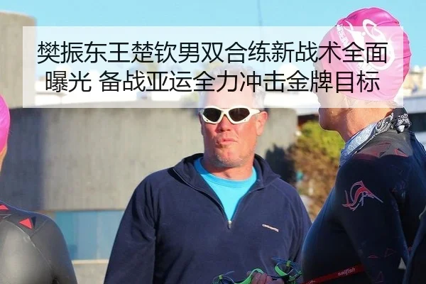 樊振东王楚钦男双合练新战术全面曝光 备战亚运全力冲击金牌目标