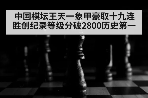 中国棋坛王天一象甲豪取十九连胜创纪录等级分破2800历史第一