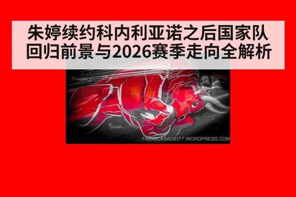 朱婷续约科内利亚诺之后国家队回归前景与2026赛季走向全解析
